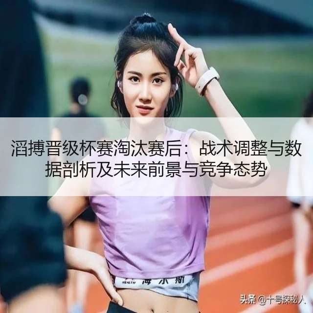 滔搏晋级杯赛淘汰赛后:战术调整与数据剖析及未来前景与竞争态势